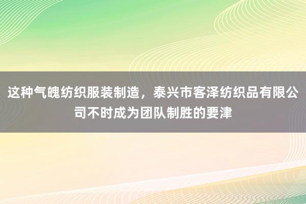 这种气魄纺织服装制造,泰兴市客泽纺织品有限公司不时成为团队制胜的要津