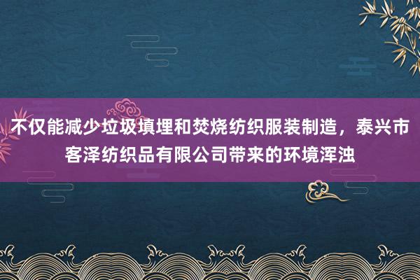 不仅能减少垃圾填埋和焚烧纺织服装制造，泰兴市客泽纺织品有限公司带来的环境浑浊